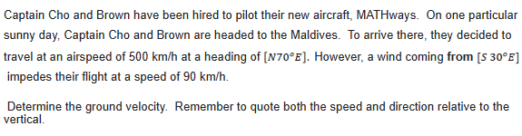 Captain Cho and Brown have been hired to pilot their new aircraft, MATHways. On one particular
sunny day, Captain Cho and Brown are headed to the Maldives. To arrive there, they decided to
travel at an airspeed of 500 km/h at a heading of [N70°E]. However, a wind coming from [S 30°E]
impedes their flight at a speed of 90 km/h.
Determine the ground velocity. Remember to quote both the speed and direction relative to the
vertical.