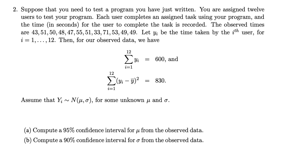 2. Suppose that you need to test a program you have just written. You are assigned twelve
users to test your program. Each user completes an assigned task using your program, and
the time (in seconds) for the user to complete the task is recorded. The observed times
are 43, 51, 50, 48, 47, 55, 51, 33, 71, 53, 49, 49. Let y; be the time taken by the ith user, for
i = 1,..., 12. Then, for our observed data, we have
12
600, and
i=1
12
L(yi – 7)?
830.
i=1
Assume that Y; ~ N(u, o), for some unknown u and o.
(a) Compute a 95% confidence interval for u from the observed data.
(b) Compute a 90% confidence interval for o from the observed data.
