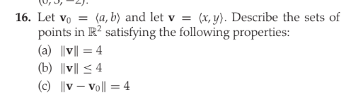 16. Let vo = (a, b) and let v = (x, y). Describe the sets of
points in R? satisfying the following properties:
(a) ||v|| = 4
(b) ||v|| < 4
(c) ||v – vo|| = 4
