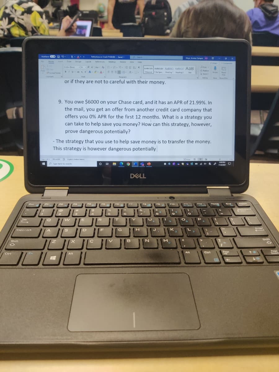 Ausave D 2.
8- A
Reflectierm on Creda NGHED - Saved
P Sench
Maya Acesta Campas MA
Fle
Home
nsert
Dra
Design
Liyout
Reterences
Malings
Review
View
Help
eShare
Comments
A A A A E-E-E- E T
BIU- A . A-EE E-- -
Calbn Bedy
16
AanbcrD Aabc AaßbC Aalbcet AaB
TNomalNe Spac Hedng Heading 2
Repl
ace
SFormat Parter
Tele
Dtate
Reuse
Seet
Fies
Cipboard
Font
Fagh
Styles
Eating
Vae teae f
tee fe
or if they are not to careful with their money.
9. You owe $6000 on your Chase card, and it has an APR of 21.99%. In
the mail, you get an offer from another credit card company that
offers you 0% APR for the first 12 months. What is a strategy you
can take to help save you money? How can this strategy, however,
prove dangerous potentially?
- The strategy that you use to help save money is to transfer the money.
This strategy is however dangerous potentially
Pagrs
T tn tetate
fo 10 H
P ype here to search
DELL
Home
End
Olete
/Esc
F12
Sacspace
Tab
Enter
Caps Lock
G
H.
K
M
Shift
Shift
B
Page
Page
Alt
Ctri
Alt
Ctrl
Fn
