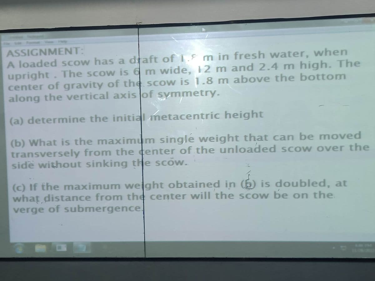 ASSIGNMENT:
A loaded scow has a draft of 1.9 m in fresh water, when
upright. The scow is 6 m wide, 12 m and 2.4 m high. The
center of gravity of the scow is 1.8 m above the bottom
along the vertical axis of symmetry.
(a) determine the initial metacentric height
(b) What is the maximum single weight that can be moved
transversely from the center of the unloaded scow over the
side without sinking the scow.
(c) If the maximum weight obtained in (6) is doubled, at
what distance from the center will the scow be on the
verge of submergence.