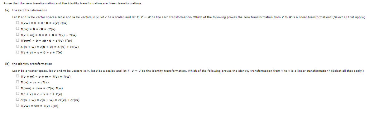 Prove that the zero transformation and the identity transformation are linear transformations.
(a) the zero transformation
Let V and W be vector spaces, let v and w be vectors in V, let c be a scalar, and let T: V→ W be the zero transformation. Which of the following proves the zero transformation from V to W is a linear transformation? (Select all that apply.)
T(vw) = 0 = 0·0= T(v) T(w)
T(cv) = 0 = c0 = cT(v)
T(v + w) = 0 = 0 + 0 = T(v) + T(w)
T(cvw) = 0 = c0 0 = cT(v) T(w)
OCT(v + w) = c(0 + 0) = cT(v) + CT(w)
OT(c + v) = c + 0 = c + T(v)
(b) the identity transformation
Let V be a vector space, let v and w be vectors in V, let c be a scalar, and let T: V→ V be the identity transformation. Which of the following proves the identity transformation from V to V is a linear transformation? (Select all that apply.)
T(v + w) = v + w = T(v) + T(w)
T(cv) = cv = cT(v)
T(cvw) = cvw = cT(v) T(w)
T(c + v) = c+v=c+T(v)
Oct(v + w) = c(v + w) = cT(v) + cT(w)
T(vw) = vw = T(v) T(w)