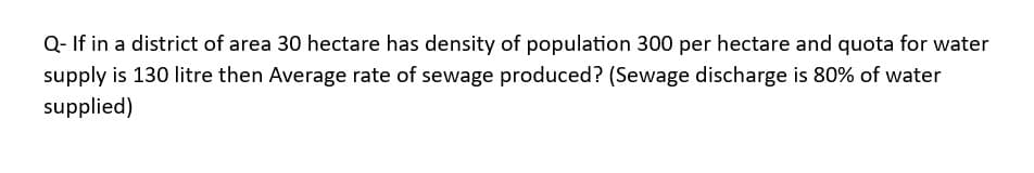 Q- If in a district of area 30 hectare has density of population 300 per hectare and quota for water
supply is 130 litre then Average rate of sewage produced? (Sewage discharge is 80% of water
supplied)