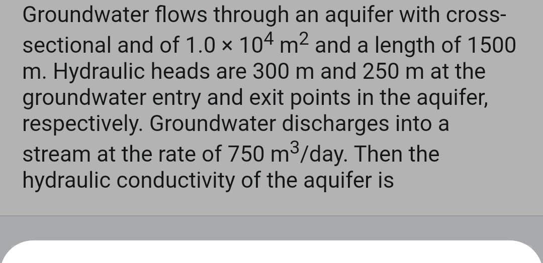 Groundwater flows through an aquifer with cross-
sectional and of 1.0 × 104 m² and a length of 1500
m. Hydraulic heads are 300 m and 250 m at the
groundwater entry and exit points in the aquifer,
respectively. Groundwater discharges into a
stream at the rate of 750 m³/day. Then the
hydraulic conductivity of the aquifer is