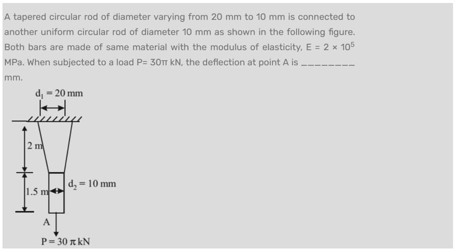 A tapered circular rod of diameter varying from 20 mm to 10 mm is connected to
another uniform circular rod of diameter 10 mm as shown in the following figure.
Both bars are made of same material with the modulus of elasticity, E = 2 × 105
MPa. When subjected to a load P= 30T kN, the deflection at point A is
mm.
d₁ = 20 mm
2 m
1.5 m
|d₂ = 10 mm
A
P = 30 kN