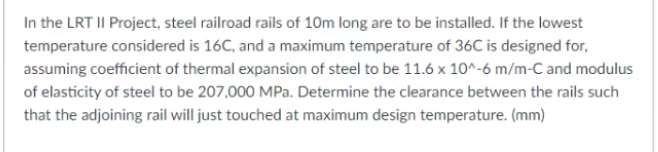 In the LRT II Project, steel railroad rails of 10m long are to be installed. If the lowest
temperature considered is 16C, and a maximum temperature of 36C is designed for,
assuming coefficient of thermal expansion of steel to be 11.6 x 10^-6 m/m-C and modulus
of elasticity of steel to be 207,000 MPa. Determine the clearance between the rails such
that the adjoining rail will just touched at maximum design temperature. (mm)