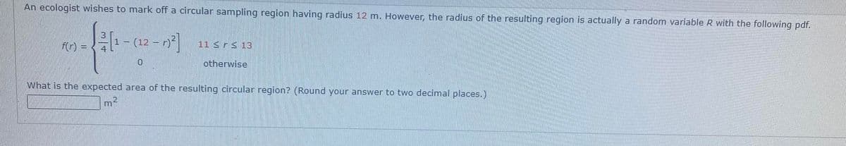 An ecologist wishes to mark off a circular sampling region having radius 12 m. However, the radius of the resulting region is actually a random variable R with the following pdf.
3
1- (12-)²]
√2 (1
4
f(r) =
0
m
11 ≤ ≤ 13
otherwise
What is the expected area of the resulting circular region? (Round your answer to two decimal places.)
2