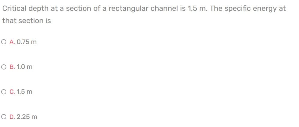 Critical depth at a section of a rectangular channel is 1.5 m. The specific energy at
that section is
O A. 0.75 m
O B. 1.0 m
O C. 1.5 m
O D. 2.25 m