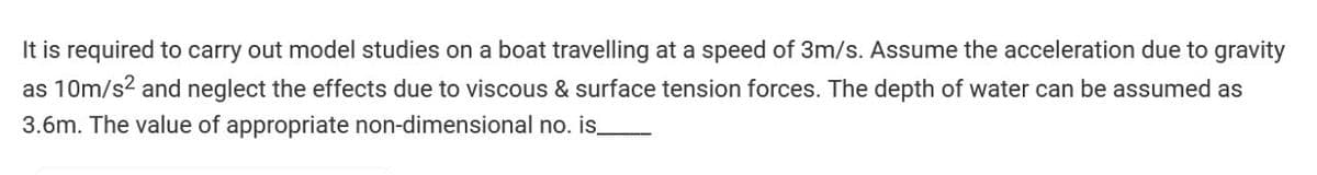 It is required to carry out model studies on a boat travelling at a speed of 3m/s. Assume the acceleration due to gravity
as 10m/s² and neglect the effects due to viscous & surface tension forces. The depth of water can be assumed as
3.6m. The value of appropriate non-dimensional no. is_