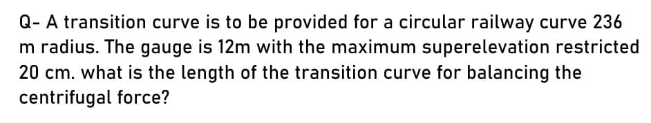 Q- A transition curve is to be provided for a circular railway curve 236
m radius. The gauge is 12m with the maximum superelevation restricted
20 cm. what is the length of the transition curve for balancing the
centrifugal force?