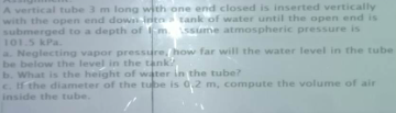 A vertical tube 3 m long with one end closed is inserted vertically
with the open end down into tank of water until the open end is
submerged to a depth of m. ssume atmospheric pressure is
101.5 kPa.
a. Neglecting vapor pressure, how far will the water level in the tube
be below the level in the tank,
b. What is the height of water in the tube?
c. If the diameter of the tube is 0,2 m, compute the volume of air
inside the tube.