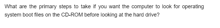 What are the primary steps to take if you want the computer to look for operating
system boot files on the CD-ROM before looking at the hard drive?