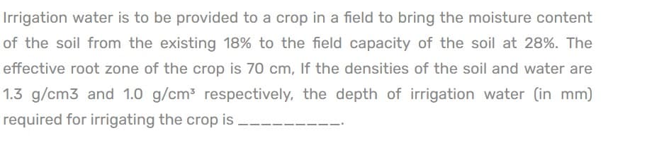 Irrigation water is to be provided to a crop in a field to bring the moisture content
of the soil from the existing 18% to the field capacity of the soil at 28%. The
effective root zone of the crop is 70 cm, If the densities of the soil and water are
1.3 g/cm3 and 1.0 g/cm³ respectively, the depth of irrigation water (in mm)
required for irrigating the crop is