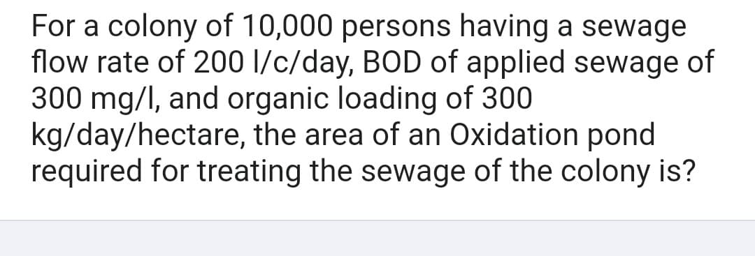 For a colony of 10,000 persons having a sewage
flow rate of 200 l/c/day, BOD of applied sewage of
300 mg/l, and organic loading of 300
kg/day/hectare, the area of an Oxidation pond
required for treating the sewage of the colony is?