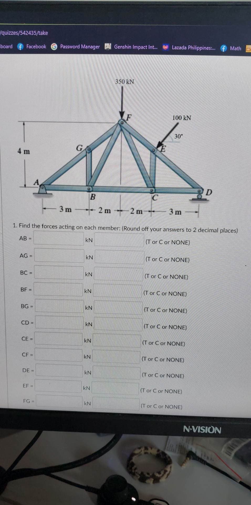 /quizzes/542435/take
board
Facebook
4 m
AG =
BC=
BF=
BG=
CD=
CE=
CF =
DE =
-2m-
1. Find the forces acting on each member: (Round off your answers 2 decimal places)
AB=
KN
(T or C or NONE)
EF=
Password Manager
FG =
G
3m
B
KN
KN
KN
KN
KN
KN
KN
KN
KN
KN
Genshin Impact Int...
2 m
350 kN
Lazada Philippines:....
100 KN
30°
3 m
(T or C or NONE)
(Tor C or NONE)
(T or C or NONE)
(T or C or NONE)
(T or C or NONE)
(Tor C or NONE)
(Tor C or NONE)
(Tor C or NONE)
(T or C or NONE)
(Tor C or NONE)
Math
N-VISION