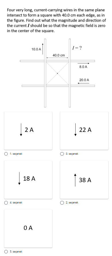 Four very long, current-carrying wires in the same plane
intersect to form a square with 40.0 cm each edge, as in
the figure. Find out what the magnitude and direction of
the current I should be so that the magnetic field is zero
in the center of the square.
|1=?
10.0A
40.0 cm
8.0 A
20.0 A
|
2 A
22 A
O 1. seçenek
3. seçenek
18 A
38 A
