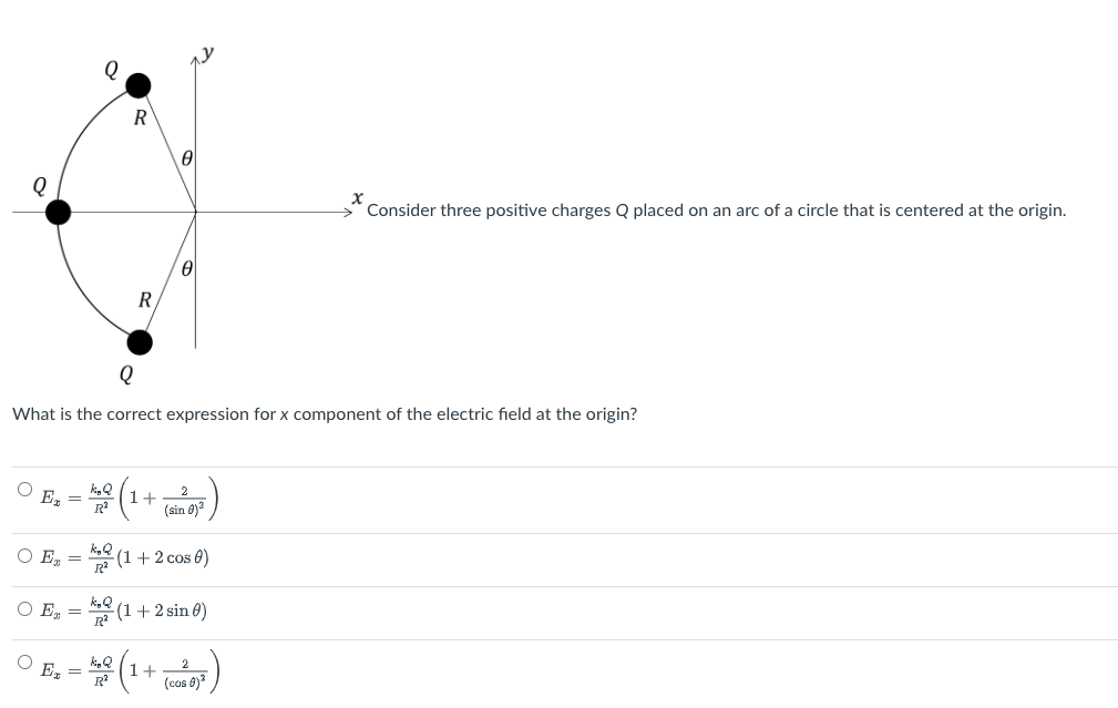 Q
R
R
Ꮎ
x
Consider three positive charges Q placed on an arc of a circle that is centered at the origin.
Q
What is the correct expression for x component of the electric field at the origin?
Ex
○ Ex
○ Ex
Ex
-
=
=
=
kyQ
R²
kgQ
k₁Q
kip Q
R²
² (1
2
1+
(sin 0)²
(1 + 2 cos 0)
(1 + 2 sin 0)
1+
2
(cas )²