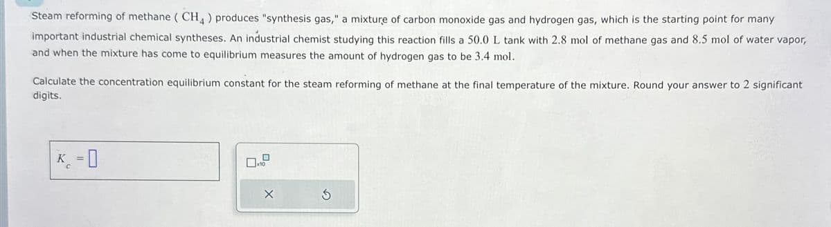 Steam reforming of methane (CH4) produces "synthesis gas," a mixture of carbon monoxide gas and hydrogen gas, which is the starting point for many
important industrial chemical syntheses. An industrial chemist studying this reaction fills a 50.0 L tank with 2.8 mol of methane gas and 8.5 mol of water vapor,
and when the mixture has come to equilibrium measures the amount of hydrogen gas to be 3.4 mol.
Calculate the concentration equilibrium constant for the steam reforming of methane at the final temperature of the mixture. Round your answer to 2 significant
digits.
K-0
C
==
x10
X