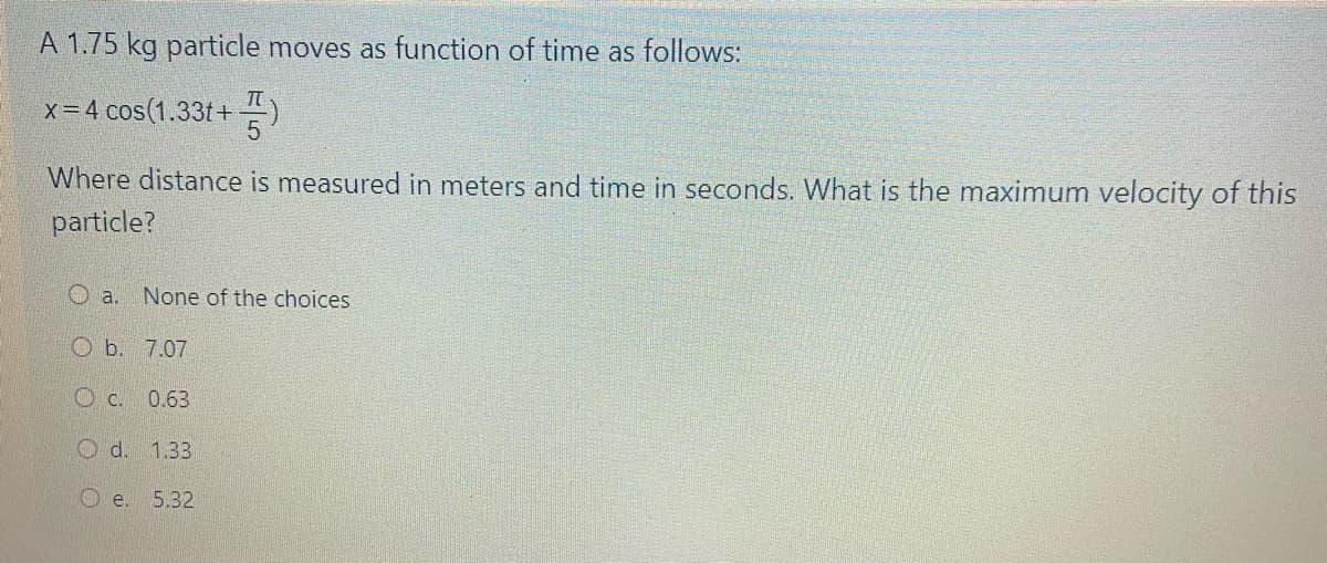 A 1.75 kg particle moves as function of time as follows:
x = 4 cos(1.33t+)
Where distance is measured in meters and time in seconds. What is the maximum velocity of this
particle?
Oa. None of the choices
Ob. 7.07
c. 0.63
Od. 1.33
Oe. 5.32