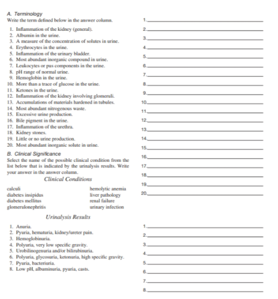 A. Terminology
Write the term defined below in the answer column.
1. Inflammation of the kidney (general).
2. Albumin in the urine.
3. A measure of the concentration of solutes in urine.
4. Erythrocytes in the urine.
5. Inflammation of the urinary bladder.
6. Most abundant inorganic compound in urine.
7. Leukocytes or pus components in the urine.
8. pH range of normal urine.
9. Hemoglobin in the urine.
10. More than a trace of glucose in the urine.
11. Ketones in the urine.
12. Inflammation of the kidney involving glomeruli.
13. Accumulations of materials hardened in tubules.
14. Most abundant nitrogenous waste.
15. Excessive urine production.
16. Bile pigment in the urine.
17. Inflammation of the urethra.
18. Kidney stones.
19. Little or no urine production.
20. Most abundant inorganic solute in urine.
B. Clinical Significance
Select the name of the possible clinical condition from the
list below that is indicated by the urinalysis results. Write
your answer in the answer column.
Clinical Conditions
calculi
diabetes insipidus
diabetes mellitus
glomerulonephritis
hemolytic anemia
liver pathology
renal failure
urinary infection
Urinalysis Results
1. Anuria.
2. Pyuria, hematuria, kidney/ureter pain.
3. Hemoglobinuria.
4. Polyuria, very low specific gravity.
5. Urobilinogenuria and/or bilirubinuria.
6. Polyuria, glycosuria, ketonuria, high specific gravity.
7. Pyuria, bacteriuria.
8. Low pH, albuminuria, pyuria, casts.
1.
2
3
4.
5.
6
7
8.
9.
10.
11.
12
13
14
15
16
17
18
19
20
1.
2
3.
4.
5
6.
7