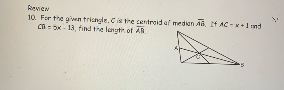 Review
10. For the given triangle, C is the centroid of median AB. If AC = x + 1 and
CB = 5x - 13, find the length of AB.
A

