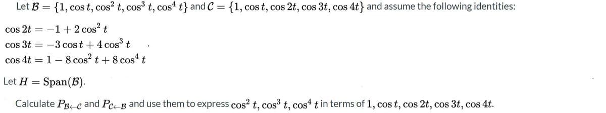 Let B = {1, cos t, cos? t, cos t, cost t} and C ={1, cos t, cos 2t, cos 3t, cos 4t} and assume the following identities:
COS
-1+ 2 cos? t
-3 cos t + 4 cos t
cos 4t = 1 – 8 cos? t + 8 cos t
cos 2t
Cos 3t
COS
Let H = Span(B).
Calculate Pg-c and Pc-B and use them to express cos? t, cos³ t, cost t in terms of 1, cos t, cos 2t, cos 3t, cos 4t.
