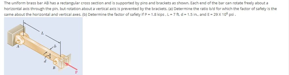 The uniform brass bar AB has a rectangular cross section and is supported by pins and brackets as shown. Each end of the bar can rotate freely about a
horizontal axis through the pin, but rotation about a vertical axis is prevented by the brackets. (a) Determine the ratio b/d for which the factor of safety is the
same about the horizontal and vertical axes. (b) Determine the factor of safety if P = 1.8 kips, L= 7 ft, d = 1.5 in., and E = 29 X 106 psi.
B
