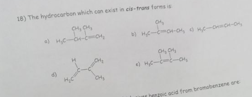 18) The hydrocarbon which can exist in cis-trans forms is:
CH₂ CH3
a) H₂C-CH-C=CH₂
d)
stran
H₂C
CH3
CH3
b) H₂C-C=CH-CH₂ c) H₂C-CH=CH-CH₂
CH3 CH3
e) H₂C-C=C-CH₂
ives
henzoic acid from bromobenzene are: