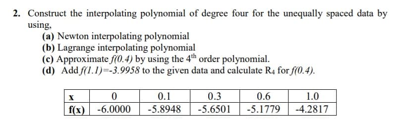 2. Construct the interpolating polynomial of degree four for the unequally spaced data by
using,
(a) Newton interpolating polynomial
(b) Lagrange interpolating polynomial
(c) Approximate f(0.4) by using the 4th order polynomial.
(d) Add f(1.1)=-3.9958 to the given data and calculate R4 for f(0.4).
0.1
0.3
0.6
1.0
f(x)| -6.0000
-5.8948
-5.6501
-5.1779
-4.2817
