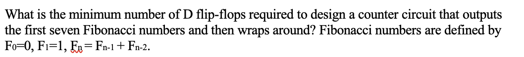 What is the minimum number of D flip-flops required to design a counter circuit that outputs
the first seven Fibonacci numbers and then wraps around? Fibonacci numbers are defined by
Fo=0, F1=1, E= Fn-1+ Fn-2.
