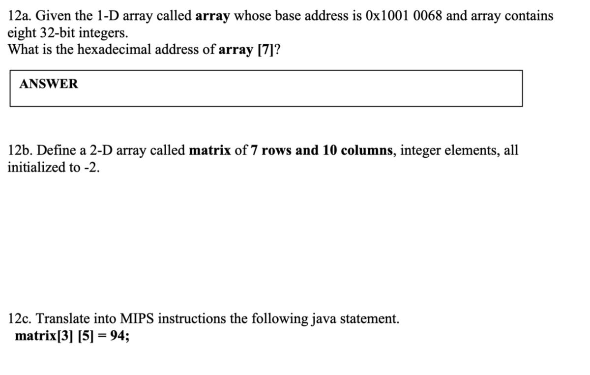 12a. Given the 1-D array called array whose base address is 0x1001 0068 and array contains
eight 32-bit integers.
What is the hexadecimal address of array [7]?
ANSWER
12b. Define a 2-D array called matrix of 7 rows and 10 columns, integer elements, all
initialized to -2.
12c. Translate into MIPS instructions the following java statement.
matrix[3] [5] = 94;
