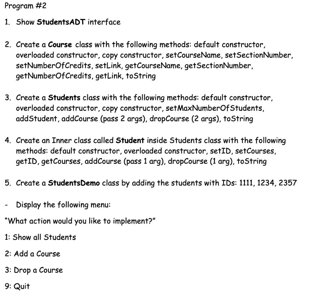 Program #2
1. Show StudentsADT interface
2. Create a Course class with the following methods: default constructor,
overloaded constructor, copy constructor, setCourseName, setSectionNumber,
setNumberOfCredits, setLink, getCourseName, getSectionNumber,
getNumberOfCredits, getLink, toString
3. Create a Students class with the following methods: default constructor,
overloaded constructor, copy constructor, setMaxNumberOfStudents,
addStudent, addCourse (pass 2 args), dropCourse (2 args), toString
4. Create an Inner class called Student inside Students class with the following
methods: default constructor, overloaded constructor, setID, setCourses,
getID, getCourses, addCourse (pass 1 arg), dropCourse (1 arg), toString
5. Create a StudentsDemo class by adding the students with IDs: 1111, 1234, 2357
Display the following menu:
"What action would you like to implement?"
1: Show all Students
2: Add a Course
3: Drop a Course
9: Quit
