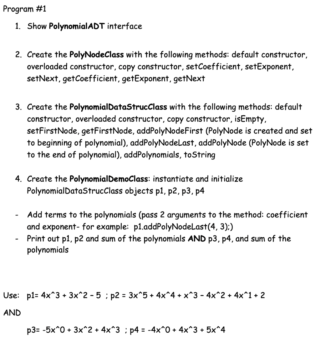 Program #1
1. Show PolynomialADT interface
2. Create the PolyNodeClass with the following methods: default constructor,
overloaded constructor, copy constructor, setCoefficient, setExponent,
setNext, getCoefficient, getExponent, getNext
3. Create the PolynomialDataStrucClass with the following methods: default
constructor, overloaded constructor, copy constructor, isEmpty,
setFirstNode, getFirstNode, addPolyNodeFirst (PolyNode is created and set
to beginning of polynomial), addPolyNodeLast, addPolyNode (PolyNode is set
to the end of polynomial), addPolynomials, toString
4. Create the PolynomialDemoClass: instantiate and initialize
PolynomialDataStrucClass objects p1, p2, p3, p4
Add terms to the polynomials (pass 2 arguments to the method: coefficient
and exponent- for example: p1.addPolyNodeLast(4, 3):)
Print out p1, p2 and sum of the polynomials AND p3, p4, and sum of the
polynomials
Use: p1= 4x^3 + 3x^2 - 5 ; p2 = 3x^5 + 4x^4 + x^3 - 4x^2 + 4x^1 + 2
AND
p3= -5x^0 + 3x^2 + 4x^3 ; p4 = -4x^0 + 4x^3 + 5x^4
%3D
