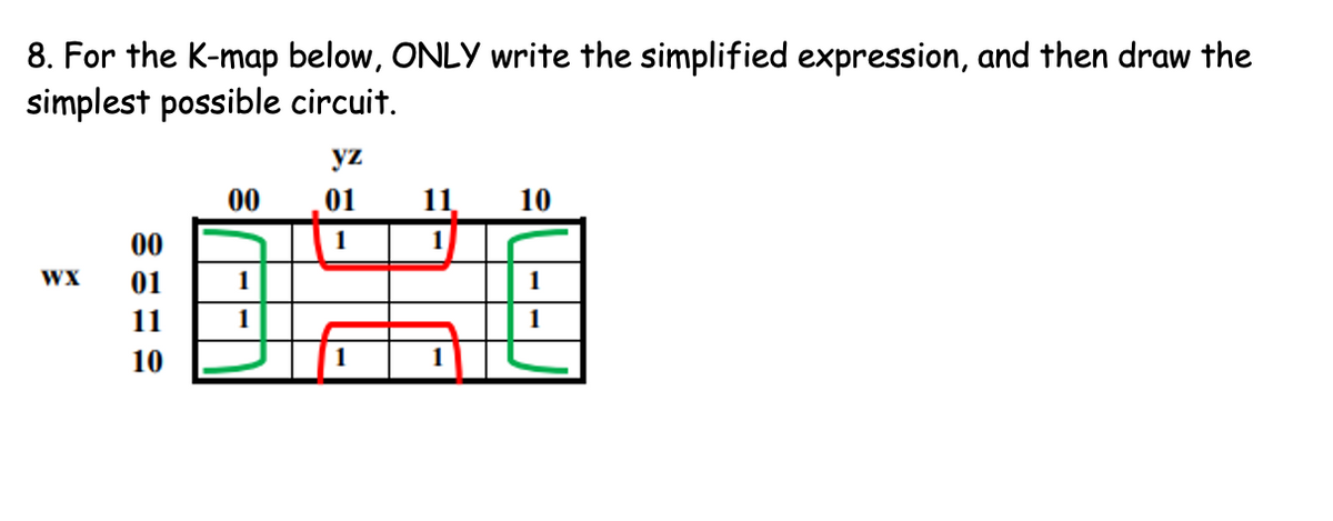 8. For the K-map below, ONLY write the simplified expression, and then draw the
simplest possible circuit.
yz
00
01
11
10
00
1
1
WX
01
1
11
10
1
