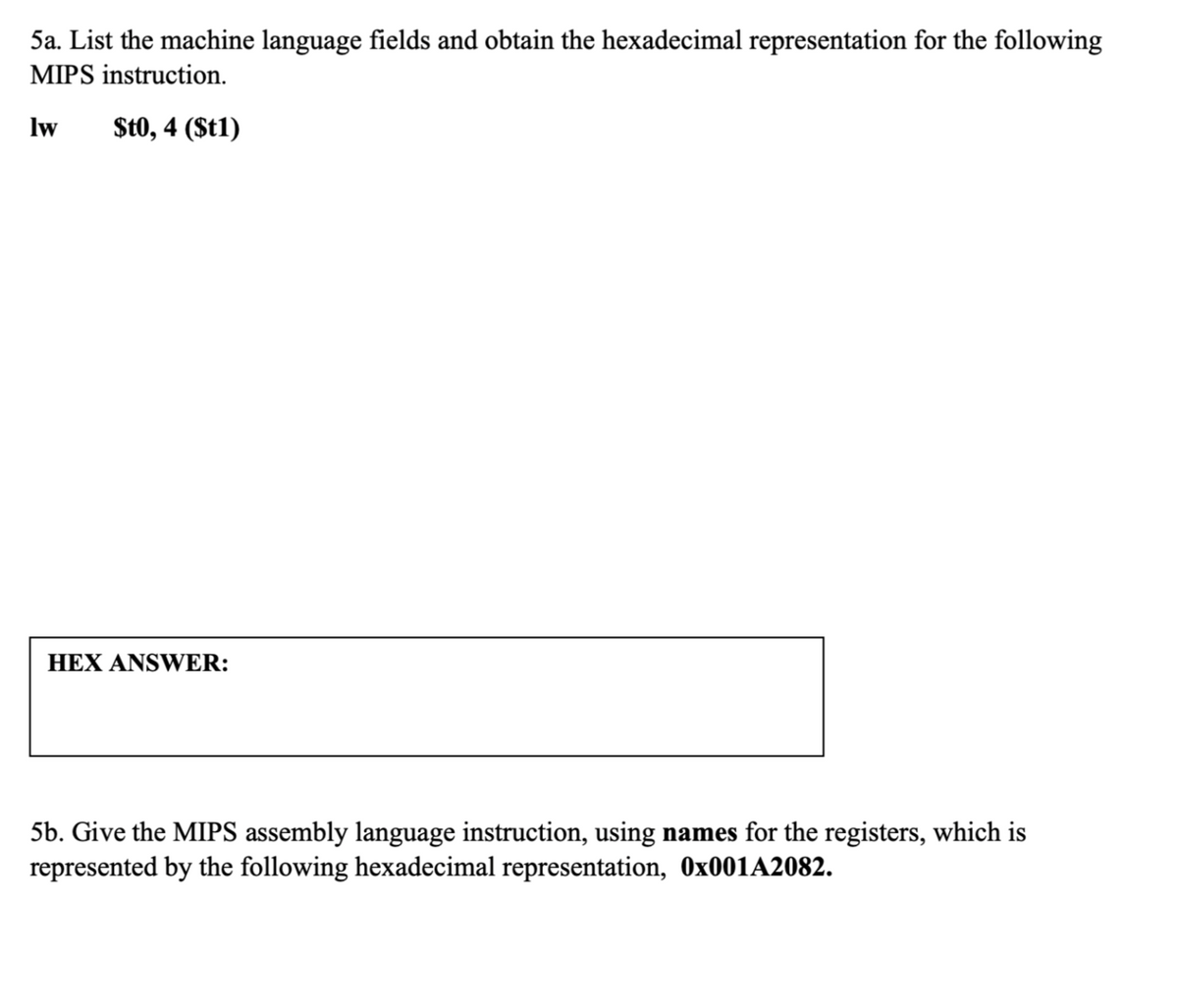 5a. List the machine language fields and obtain the hexadecimal representation for the following
MIPS instruction.
lw
$t0, 4 (St1)
HEX ANSWER:
5b. Give the MIPS assembly language instruction, using names for the registers, which is
represented by the following hexadecimal representation, 0×001A2082.
