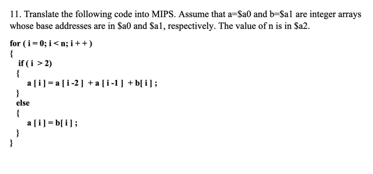 11. Translate the following code into MIPS. Assume that a=$a0 and b=$al are integer arrays
whose base addresses are in $a0 and $a1, respectively. The value of n is in $a2.
for (i= 0; i< n; i++)
{
if (i > 2)
{
a [i] = a [i-2] +a[i-1] +b[ i];
}
else
{
a [i] = b[i];
}
}
