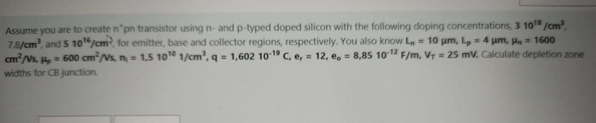 Assume you are to create n pn transistor using n- and p-typed doped silicon with the following doping concentrations, 3 1018 /cm,
7.8/cm, and 5 1015/cm for emitter, base and collector regions, respectively. You also know Ln = 10 um, L, = 4 um, un = 1600
cm?/Vs, H = 600 cm2/Vs, n; = 1,5 1010 1/cm³, q = 1,602 10-19 C, e, = 12, e, = 8,85 10-12 F/m, VT = 25 mV. Calculate depletion zone
widths for CB junction.
%3D
%3!
%3D
