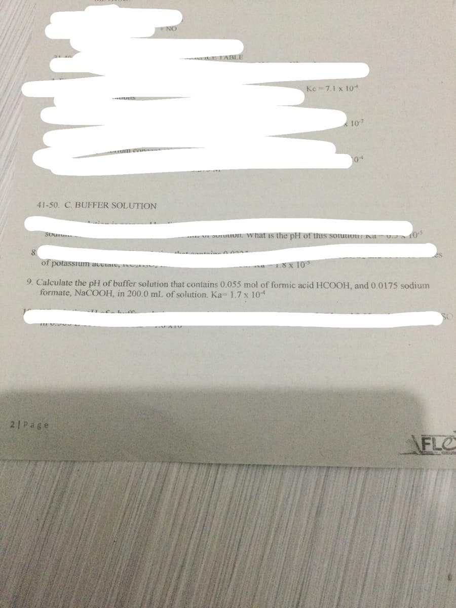 NO
E TABLE
Ke 7.1 x 10
107
41-50. C. BUFFER SOLUTION
Sou
VI JUIuiOIL What is the pH of this soiution na
10-5
8.
of potassium acctaio, axva
1.8 x 10
9. Calculate the pH of buffer solution that contains 0.055 mol of formic acid HCOOH, and 0.0175 sodium
formate, NaCOOH, in 200.0 mL of solution. Ka= 1.7 x 104
21Page
\FLO
