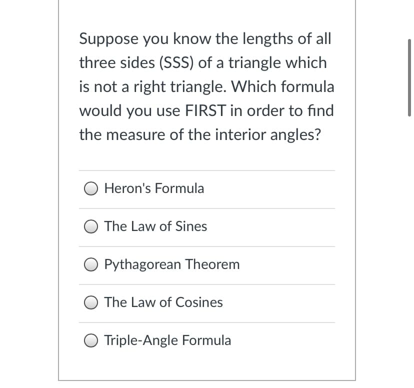 Suppose you know the lengths of all
three sides (SSS) of a triangle which
is not a right triangle. Which formula
would you use FIRST in order to find
the measure of the interior angles?
Heron's Formula
O The Law of Sines
O Pythagorean Theorem
The Law of Cosines
O Triple-Angle Formula
