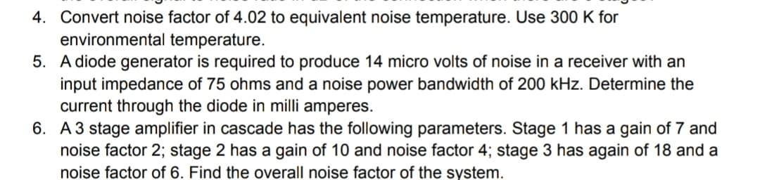 4. Convert noise factor of 4.02 to equivalent noise temperature. Use 300 K for
environmental temperature.
5. A diode generator is required to produce 14 micro volts of noise in a receiver with an
input impedance of 75 ohms and a noise power bandwidth of 200 kHz. Determine the
current through the diode in milli amperes.
6. A3 stage amplifier in cascade has the following parameters. Stage 1 has a gain of 7 and
noise factor 2; stage 2 has a gain of 10 and noise factor 4; stage 3 has again of 18 and a
noise factor of 6. Find the overall noise factor of the system.
