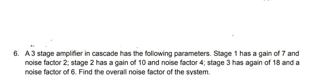 6. A3 stage amplifier in cascade has the following parameters. Stage 1 has a gain of 7 and
noise factor 2; stage 2 has a gain of 10 and noise factor 4; stage 3 has again of 18 and a
noise factor of 6. Find the overall noise factor of the system.
