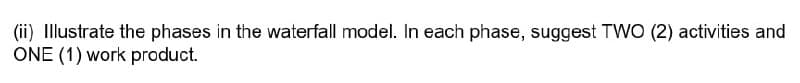 (ii) Illustrate the phases in the waterfall model. In each phase, suggest TWO (2) activities and
ONE (1) work product.
