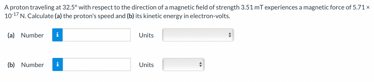 A proton traveling at 32.5° with respect to the direction of a magnetic field of strength 3.51 mT experiences a magnetic force of 5.71 ×
10-17 N. Calculate (a) the proton's speed and (b) its kinetic energy in electron-volts.
(a) Number
Units
(b) Number
Units
