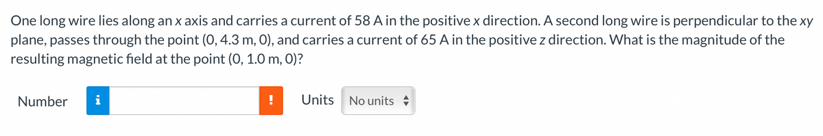 One long wire lies along an x axis and carries a current of 58 A in the positive x direction. A second long wire is perpendicular to the xy
plane, passes through the point (0, 4.3 m, 0), and carries a current of 65 A in the positive z direction. What is the magnitude of the
resulting magnetic field at the point (0, 1.0 m, 0)?
Number
Units
No units
