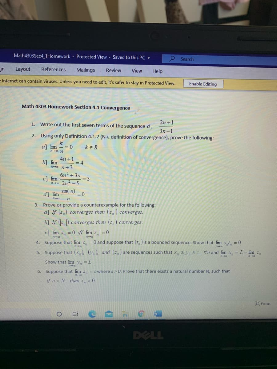 Math4303Sec4_1Homework Protected View - Saved to this PC -
O Search
gn
Layout
References
Mailings
Review
View
Help
e Internet can contain viruses. Unless you need to edit, it's safer to stay in Protected View.
Enable Editing
Math 4303 Homework Section 4.1 Convergence
1. Write out the first seven terms of the sequence dn
2n +1
%3D
3n-1
2. Using only Definition 4.1.2 (N-ɛ definition of convergence), prove the following:
k
a] lim
- = 0
kER
4n +1
b] lim
no n+3
= 4
6n? +3n
= 3
no 2n? -5
c] lim
sin( n)
=D0
d] lim
3. Prove or provide a counterexample for the following:
a] If (s,) converges then (s) converges.
b] If (s,) converges then (s,) converges.
c] lim s, = 0 iff lim |s„ =0
4. Suppose that lim s, =0 and suppose that (t, ) is a bounded sequence. Show that lim s,t, = 0
5. Suppose that (x,), (y, ), and (=,) are sequences such that x, Sy, S=, n and lim x, = L = lim =
Show that lim y, = L
6. Suppose that lim s. =s where s > 0. Prove that there exists a natural number N, such that
if n> N, then s, > 0
DFocus
DELL
