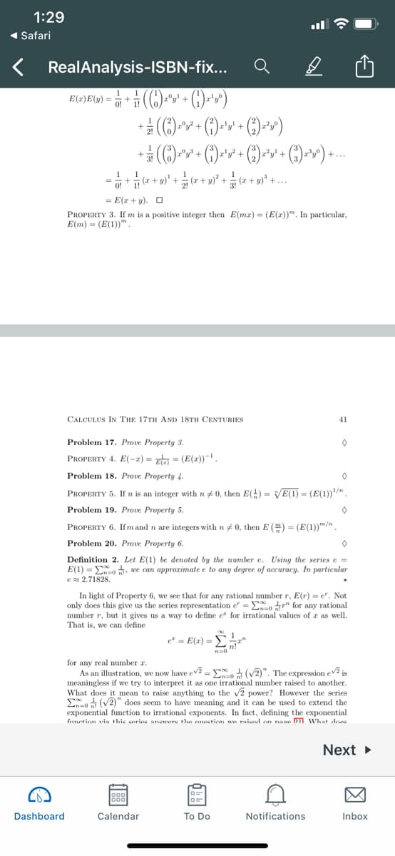 1:29
( Safari
RealAnalysis-ISBN-fix...
+ y)?
O!
E(r+ y). O
PROPERTY 3. If m is a positive integer then E(mr) = (E(r))". In particular,
E(m) = (E(1))".
CALCULUS IN THe 17TH AND 18TH CENTURIES
41
Problem 17. Prove Property 3.
PROPERTY 4. E(-x) = x = (E(2))-.
Problem 18. Prove Property 4.
PROPERTY 5. If n is an integer with n+ 0, then E() = VE(1) = (E(1))/"
Problem 19. Prove Property 5.
PROPERTY 6. Ifm and n are integers with n # 0, then E () = (E(1))/".
Problem 20. Prove Property 6.
Definition 2. Let E(1) be denoted by the number e. Using the series e =
E(1) = Eo, we can approrimate e to any degree of accuracy. In particular
e 2.71828.
In light of Property 6, we see that for any rational number r, E(r) = e". Not
only does this give us the series representation e" = Eo r" for any rational
number r, but it gives us a way to define e for irrational values of r as well.
That is, we can define
e = E(r) =
for any real number z.
As an illustration, we now have ev =E (V2)". The expression ev2 is
meaningless if we try to interpret it as one irrational number raised to another.
What does it mean to raise anything to the v2 power? However the series
En (V2)" does seem to have meaning and it can be used to extend the
exponential function to irrational exponents. In fact, defining the exponential
function via thie eorine anewore the oneetion un raiend on nase DT What does
Next
Dashboard
Calendar
To Do
Notifications
Inbox
因
