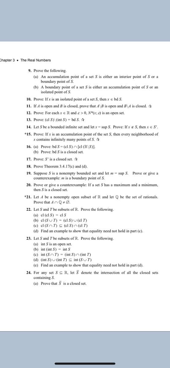 Chapter 3 • The Real Numbers
9. Prove the following.
(a) An accumulation point of a set S is either an interior point of S or a
boundary point of S.
(b) A boundary point of a set S is either an accumulation point of S or an
isolated point of S.
10. Prove: If x is an isolated point of a set S, then x e bd S.
11. If A is open and B is closed, prove that A\B is open and B\A is closed. *
12. Prove: For each x e R and & > 0, N*(x; E) is an open set.
13. Prove: (cl S) (int S) = bd S. *
14. Let S be a bounded infinite set and let x = sup S. Prove: Ifx e S, then xe S'.
*15. Prove: If x is an accumulation point of the set S, then every neighborhood of
x contains infinitely many points of S. ☆
16. (a) Prove: bd S = (cl S)n [cl (R\S)].
(b) Prove: bd S is a closed set.
17. Prove: S' is a closed set. *
18. Prove Theorem 3.4.17(c) and (d).
19. Suppose S is a nonempty bounded set and let m = sup S. Prove or give a
counterexample: m is a boundary point of S.
20. Prove or give a counterexample: If a set S has a maximum and a minimum,
then S is a closed set.
*21. Let A be a nonempty open subset of R and let Q be the set of rationals.
Prove that AnQ #Ø.
22. Let S and 7 be subsets of R. Prove the following.
(a) cl (cl S) = el S
(b) cl (SUT) = (cl S) U (cl T)
(c) cl (Sn T) S (cl S)n (cl T)
(d) Find an example to show that equality need not hold in part (c).
23. Let S and T be subsets of R. Prove the following.
(a) int S is an open set.
(b) int (int S) = int S
(c) int (SnT) = (int S)n (int T)
(d) (int S) U (int T) C int (SUT)
(e) Find an example to show that equality need not hold in part (d).
24. For any set SC R, let S denote the intersection of all the closed sets
containing S.
(a) Prove that § is a closed set.
