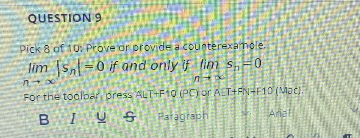 QUESTION 9
Pick 8 of 10: Prove or provide a counterexample.
lim s=0 if and only if lim s,=0
For the toolbar, press ALT+F10 (PC) or ALT+FN+F10 (Mac).
B I
Paragraph
Arial
