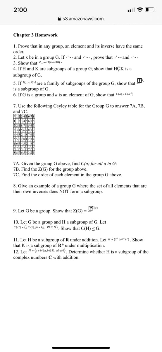 2:00
A $3.amazonaws.com
Chapter 3 Homework
1. Prove that in any group, an element and its inverse have the same
order.
2. Let x be in a group G. If x - e and x* -e, prove that x- e and x' e
3. Show that Z. -< 3(mod 10) >
4. If H and K are subgroups of a group G, show that HÇK is a
subgroup of G.
5. If #. :aEA are a family of subgroups of the group G, show that
is a subgroup of G.
6. If G is a group and a is an element of G. show that C(a) - C(a")
7. Use the following Cayley table for the Group G to answer 7A, 7B,
and 7C.
7A. Given the group G above, find C(a) for all a in G:
7B. Find the Z(G) for the group above.
7C. Find the order of each element in the group G above.
8. Give an example of a group G where the set of all elements that are
their own inverses does NOT form a subgroup.
(a)
9. Let G be a group. Show that Z(G) =
10. Let G be a group and H a subgroup of G. Let
C(H) - {g€G\gh = hg, VhɛH} Show that C(H)<G.
11. Let H be a subgroup of R under addition. Let K- {2" | a€H} , Show
that K is a subgroup of R* under multiplication.
12. Let "- {a + bi |a,bƐR, ab z 0} . Determine whether H is a subgroup of the
complex numbers C with addition.
