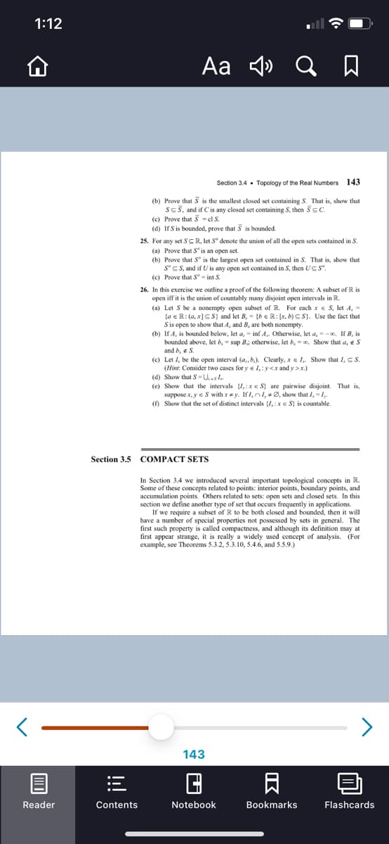 1:12
Aa 4»
Section 3.4 • Topology of the Real Numbers 143
(b) Prove that S is the smallest closed set containing S. That is, show that
SES, and if Cis any closed set containing S, then SsC.
(c) Prove that 5 = cl S.
(d) IfS is bounded, prove that S is bounded.
25. For any set SCR, let S* denote the union of all the open sets contained in S.
(a) Prove that S is an open set.
(b) Prove that S° is the largest open set contained in S. That is, show that
S° S S, and if U is any open set contained in S, then USS".
(c) Prove that S- int S.
26. In this exercise we outline a proof of the following theorem: A subset of R is
open iff it is the union of countably many disjoint open intervals in R.
(a) Let S be a nonempty open subset of R. For each x e S, let A, =
{a e R: (a, x]C S} and let B, = {b eR: [x, b) CS}. Use the fact that
Sis open to show that A, and B, are both nonempty.
(b) If A, is bounded below, let a, - inf A. Otherwise, let a, - -0, If B, is
bounded above, let 6, = sup B; otherwise, let 6, = o. Show that a, eS
and b, e S.
(c) Let I, be the open interval (a,, b.). Clearly, x e I, Show that I,S .
(Hint: Consider two cases for y e l,:y<x and y >x.)
(d) Show that S=U.s.
(e) Show that the intervals ,:x e S} are pairwise disjoint. That is,
suppose x, y eS with xy. IfI, nl, 0, show that /,-1,.
() Show that the set of distinct intervals {I,:x e S} is countable.
Section 3.5 COMPACT SETS
In Section 3.4 we introduced several important topological concepts in R.
Some of these concepts related to points: interior points, boundary points, and
accumulation points. Others related to sets: open sets and closed sets. In this
section we define another type of set that occurs frequently in applications.
If we require a subset of R to be both closed and bounded, then it will
have a number of special properties not possessed by sets in general. The
first such property is called compactness, and although its definition may at
first appear strange, it is really a widely used concept of analysis. (For
example, see Theorems 5.3.2, 5.3,10, 5.4.6, and 5.5.9.)
<>
143
日
Reader
Contents
Notebook
Bookmarks
Flashcards
